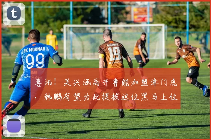 喜讯！吴兴涵离开鲁能加盟津门虎，韩鹏有望为此提拔这位黑马上位