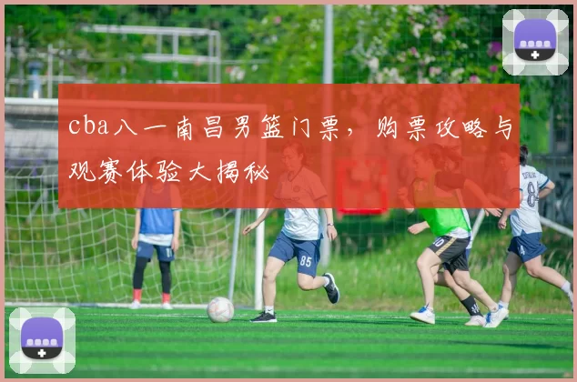 cba八一南昌男篮门票，购票攻略与观赛体验大揭秘
