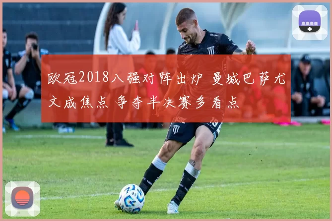 欧冠2018八强对阵出炉 曼城巴萨尤文成焦点 争夺半决赛多看点